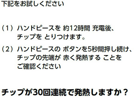 下記をお試しください （１） ハンドピースを 約12時間 充電後、 チップを とりつけます。 （２） ハンドピースの ボタンを5秒間押し続け、 チップの先端が 赤く発熱する ことを ご確認ください チップが30回連続で発熱しますか？
