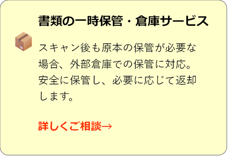 書類の一時保管・倉庫サービス スキャン後も原本の保管が必要な 場合、外部倉庫での保管に対応。 安全に保管し、必要に応じて返却 します。  詳しくご相談→