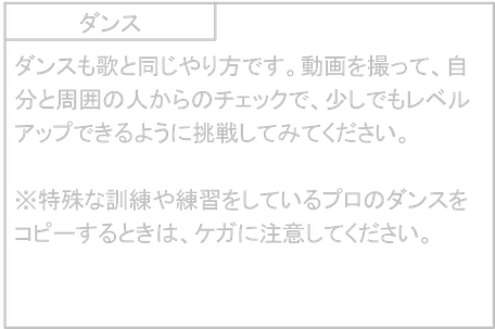 ダンス　ダンスも歌と同じやり方です。動画を撮って、自分と周囲の人からのチェックで、少しでもレベルアップできるように挑戦してみてください。  ※特殊な訓練や練習をしているプロのダンスをコピーするときは、ケガに注意してください。