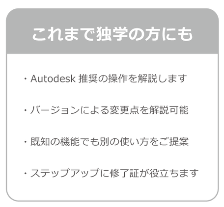 これまで独学の方にもおすすめ。Autodesk社推奨の操作方を解説します。バージョyンによる変更点を解説可能。既知の機能でも別の使い方をご提案。ステップアップに修了証が役立ちます。