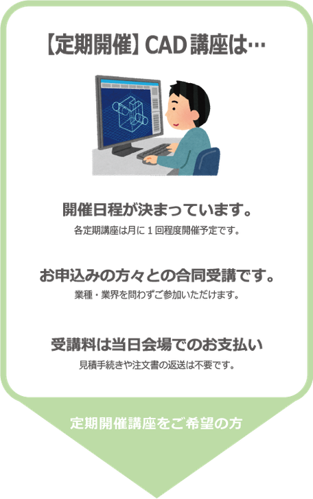 【定期開催】CAD講座は…開催日時が決まっています。各定期講座は月に一回程度開催予定です。またお申込みの方々との合同受講となります。業種・業界を問わずご参加いただけます。受講料は前払い制となっています。見積手続きや注文書の返送は不要ですが、受講料は前払いとなります。