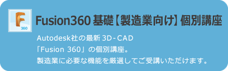 Fusion 360　基礎【製造業向け】個別講座　AUTODESK社の最新3D　CAD「Fusion 360」の個別講座。製造業に必要な機能を厳選してご受講いただけます。