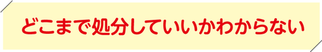 どこまで処分していいかわからない