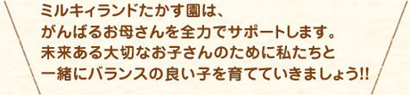 ミルキィランドたかす園は、 がんばるお母さんを全力でサポートします。 未来ある大切なお子さんのために私たちと 一緒に育んでいきましょう！！