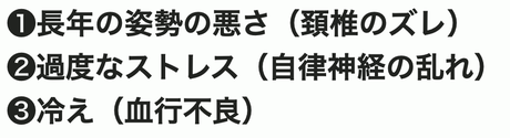 ①長年の姿勢の悪さ（頚椎のズレ）②過度なストレス（自律神経の乱れ）③冷え（血行不良）