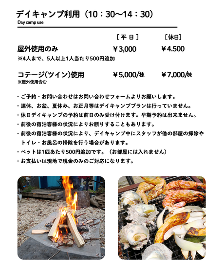 デイキャンプ利用（10：30～14：30） ご予約・お問い合わせはお問い合わせフォームよりお願いします。 ・連休、お盆、夏休み、お正月等はデイキャンププランは行っていません。・休日デイキャンプの予約は前日のみ受け付けます。早期予約は出来ません。・前後の宿泊客様の状況によりお断りすることもあります。・前後の宿泊客様の状況により、デイキャンプ中にスタッフが他の部屋の掃除や 　トイレ・お風呂の掃除を行う場合があります。 ・ペットは1匹あたり500円追加です。（お部屋には入れません） ・お支払いは現地で現金