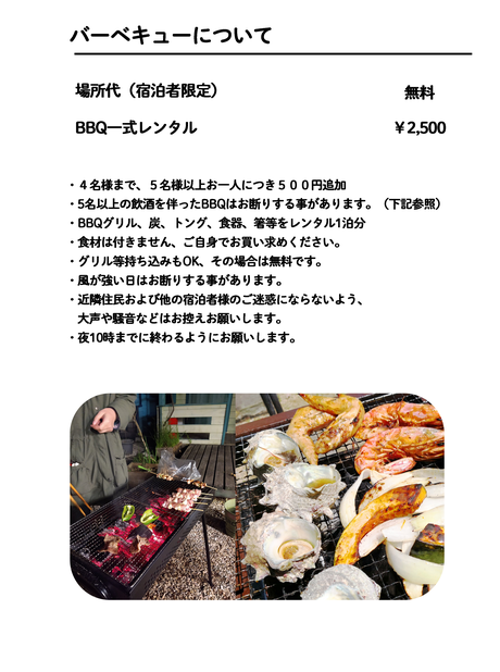 BBQ一式レンタル￥2,500 ・４名様まで、５名様以上はお一人につき５００円追加 ・ご家族及びボランティアグループ以外の５名様以上のBBQ     及び飲み会等はお断りしています。 ・BBQグリル、炭、トング、食器、箸等をレンタル1泊分 ・食材は付きません、ご自身でお買い求めください。・グリル等持ち込みもOK、その場合は無料です。 ・風が強い日はお断りする事があります。 ・近隣住民および他の宿泊者様のご迷惑にならないよう、 大声や騒音などはお控えお願いします。 ・夜10時までに終わるようにお願いします