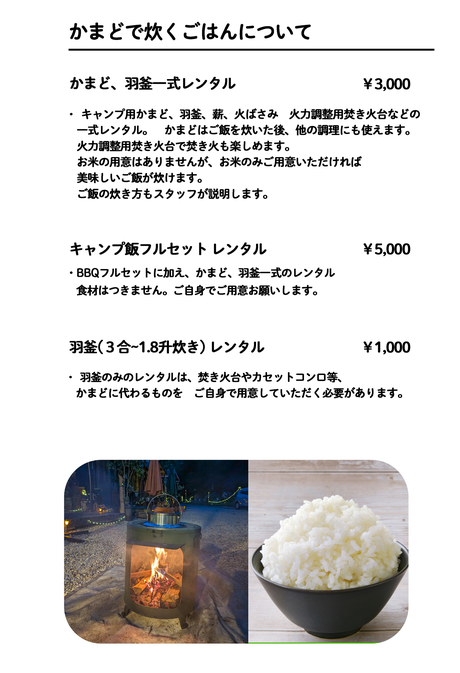 かまどで炊くごはんについて かまど、羽釜一式レンタル ￥3,000 キャンプ羽釜(３合炊き) レンタル ￥800 本格羽釜(1.8升炊き) レンタル ￥1,500 ・【かまど・羽釜一式レンタル】は、キャンプ用かまど、羽釜、薪、火ばさみ 　火力調整用焚き火台などの一式レンタルです。    お米の用意はありませんが、お米のみご用意いただければ美味しいご飯が 　炊けます。  ・　かまどはご飯を炊いた後、他の調理にも使えます（薪の補充が必要）。 　