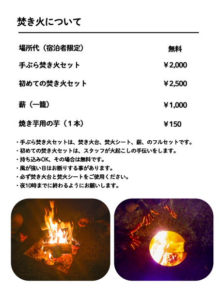 手ぶら焚き火セット￥2,000 初めての焚き火セット￥2,500 薪（一籠）￥500 薪（１コンテナ）￥1,000 ・手ぶら焚き火セットは、焚き火台、焚火シート、薪、のフルセットです。 ・初めての焚き火セットは、スタッフが　火起こしの手伝いもします。 ・持ち込みOK、その場合は無料です。 ・風が強い日はお断りする事があります。 ・必ず焚き火台と焚火シートをご使用ください。 ・夜10時までに終わるようにお願いします。