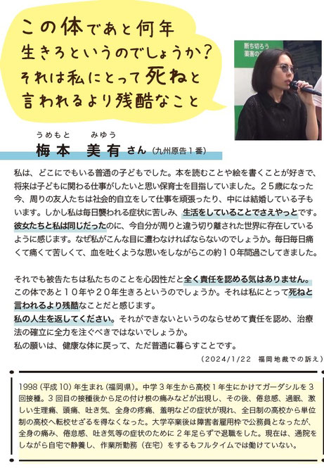 この体であと何年生きろというのでしょうか？ それは私にとって死ねと言われるより残酷なこと  うめもと　みゆう 梅本　美有 さん（九州原告１番）  私は、どこにでもいる普通の子どもでした。本を読むことや絵を描くことが好きで、将来は子どもに関わる仕事がしたいと思い保育士を目指していました。25歳になった今、周りの友人たちは社会的な立立を立てて仕事を頑張っており、中には結婚している子もいます。しかし私は毎月襲われる症状に苦しみ、生活をしていることでやっとです。彼女たちと私は同じだったのに、今自分が周りと違う切り
