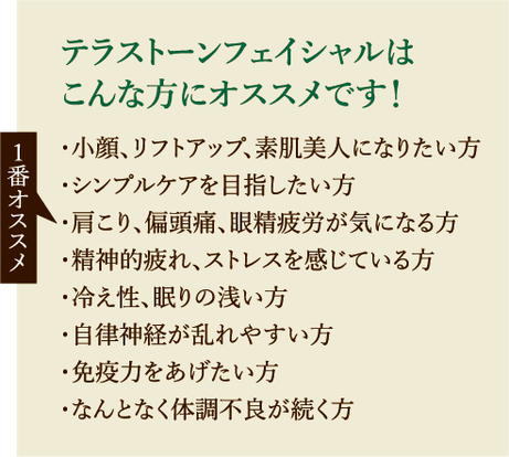 テラストーンフェイシャルは こんな方にオススメです！・小顔、リフトアップ、素肌美人になりたい方・シンプルケアを目指したい方・肩こり、偏頭痛、眼精疲労が気になる方・精神的疲れ、ストレスを感じている方・冷え性、眠りの浅い方・自律神経が乱れやすい方・免疫力をあげたい方・なんとなく体調不良が続く方