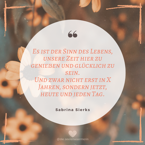 "Es ist der Sinn des Lebens, unsere Zeit hier zu genießen und glücklich zu sein. Und zwar nicht erst in X Jahren, sondern jetzt, heute und jeden Tag." Zitat von Sabrina Sierks