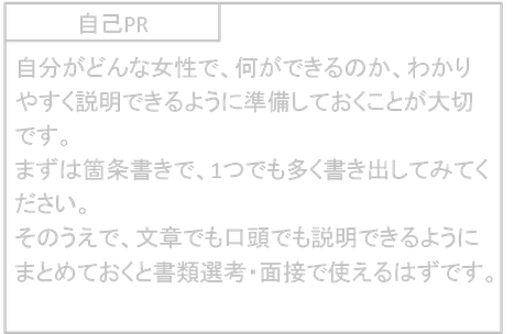自己PR　自分がどんな女性で、何ができるのか、わかりやすく説明できるように準備しておくことが大切です。 まずは箇条書きで、1つでも多く書き出してみてください。 そのうえで、文章でも口頭でも説明できるようにまとめておくと書類選考・面接で使えるはずです。
