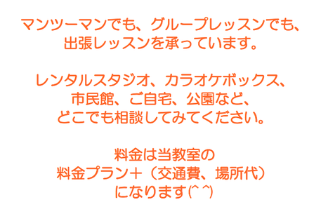 マンツーマンでも、グループレッスンでも、出張レッスンを承っています。レンタルスタジオ、カラオケボックス、市民館、ご自宅、公園など、どこでもご相談ください。料金は当教室の料金プラン＋（交通費、場所代）になります