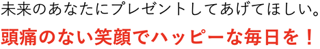 未来のあなたにプレゼントしてあげてほしい。 頭痛のないハッピーなあなたになってください。