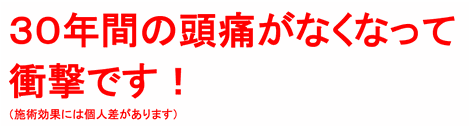 ３０年間の頭痛がなくなって衝撃です！（施術効果には個人差があります）