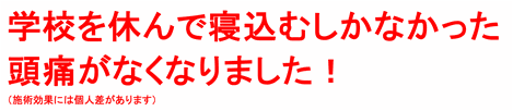 頭痛がなくなって毎日学校に行けて嬉しい！（施術効果には個人差があります）