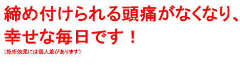 締め付けられる頭痛がなくなり、幸せな毎日です！（施術効果には個人差があります）