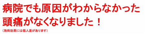 病院でも原因がわからなかった頭痛がなくなりました！（施術効果には個人差があります）