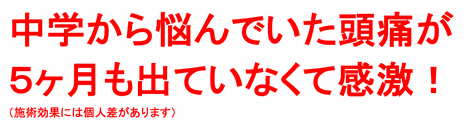 中学から悩んでいた頭痛が５ヶ月も出ていなくて感激！（施術効果には個人差があります）