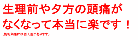 生理前や夕方の頭痛がなくなって本当に楽です！（施術効果には個人差があります）