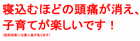 寝込むほどの頭痛が消えて、子育てが楽しいです！（施術効果には個人差があります）