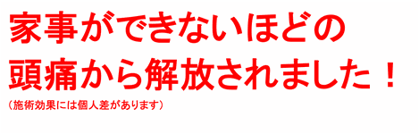 家事ができないほどの頭痛から解放されました！（施術効果には個人差があります）