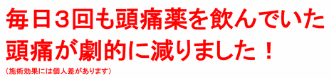 毎日３回も頭痛薬を飲んでいた頭痛が劇的に減りました！（施術効果には個人差があります）