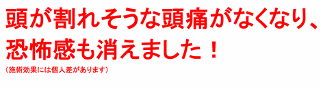 頭が割れそうなほどの頭痛がなくなって、恐怖感もきえました！（施術効果には個人差があります）