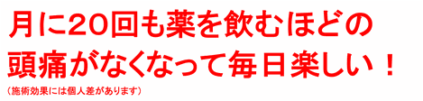 月に２０回も薬を飲むほどの頭痛がなくなって、毎日楽しいです！（施術効果には個人差があります）