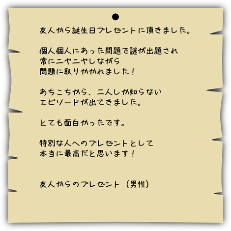 友人から誕生日プレゼントに頂きました。  個人個人にあった問題で謎が出題され 常にニヤニヤしながら 問題に取りかかれました！  あちこちから、二人しか知らない エピソードが出てきました。  とても面白かったです。  特別な人へのプレゼントとして 本当に最高だと思います！   友人からのプレゼント（男性