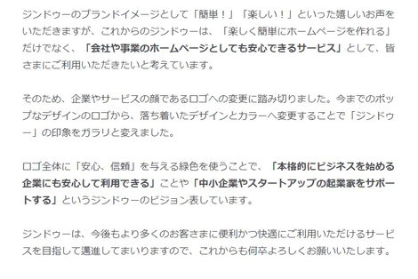 今までのポップなデザインのロゴから、落ち着いたデザインとカラーへ変更することで「ジンドゥー」の印象をガラリと変えました。     ロゴ全体に「安心、信頼」を与える緑色を使うことで、「本格的にビジネスを始める企業にも安心して利用できる」ことや「中小企業やスタートアップの起業家をサポートする」というジンドゥーのビジョンを表しています。