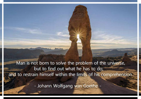 Man is not born to solve the problem of the universe, but to find out what he has to do; and to restrain himself within the limits of his comprehension. Goethe