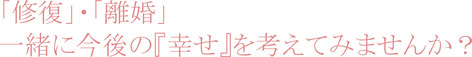 「修復」・「離婚」  　一緒に今後の『幸せ』を考えてみませんか？