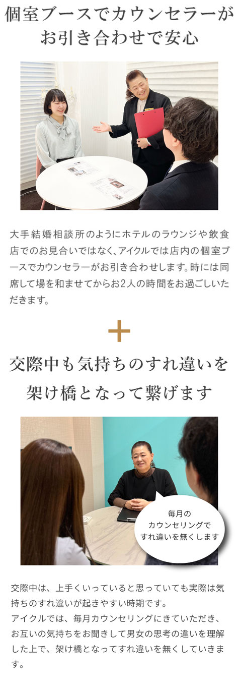 個室ブースでカウンセラーがお引き合わせで安心　大手結婚相談所のようにホテルのラウンジや飲食店でのお見合いではなく、アイクルでは店内の個室ブースでカウンセラーがお引き合わせします。時には同席して場を和ませてからお2人の時間をお過ごしいただきます。