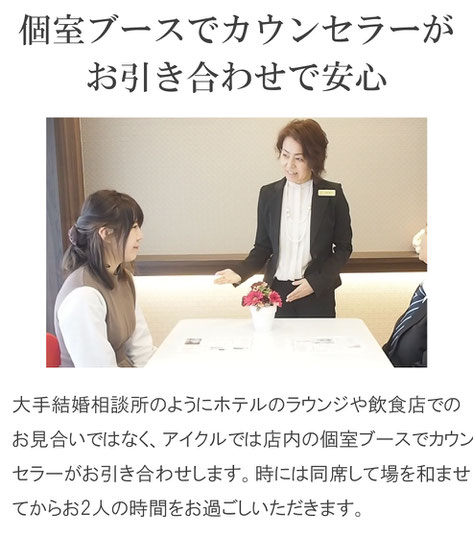 個室ブースでカウンセラーがお引き合わせで安心　大手結婚相談所のようにホテルのラウンジや飲食店でのお見合いではなく、アイクルでは店内の個室ブースでカウンセラーがお引き合わせします。時には同席して場を和ませてからお2人の時間をお過ごしいただきます。