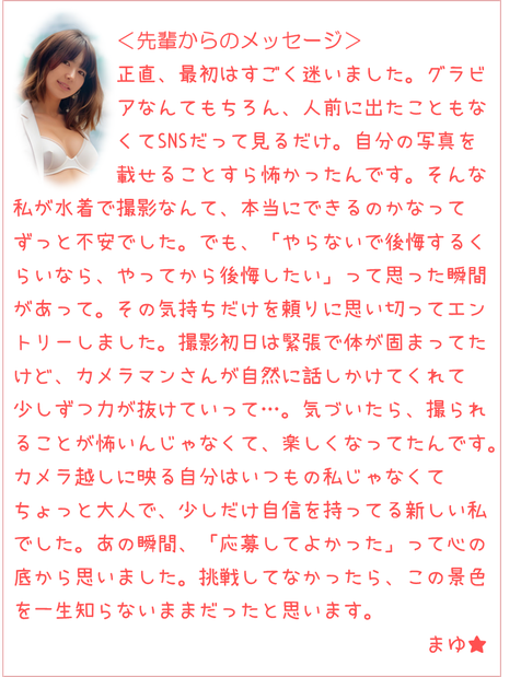 人前に出たこともなくてSNSも見るだけ。自分の写真を載せるのも怖かったんです。でも「やらないで後悔するくらいなら、やってから後悔したい」って思った瞬間があって。撮影初日は緊張で体が固まってたけど、カメラマンさんが話しかけてくれて力が抜けていって…。気づいたら撮られることが楽しくなってたんです。カメラ越しに映る自分はいつもの私じゃなくてちょっと大人で少しだけ自信を持ってる新しい私でした。あの瞬間「応募してよかった」って思いました。挑戦してなかったらこの景色を一生知らないままだったと思います。まゆ★
