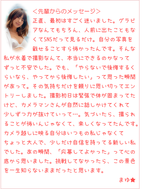 人前に出たこともなくてSNSも見るだけ。自分の写真を載せるのも怖かったんです。でも「やらないで後悔するくらいなら、やってから後悔したい」って思った瞬間があって。撮影初日は緊張で体が固まってたけど、カメラマンさんが話しかけてくれて力が抜けていって…。気づいたら撮られることが楽しくなってたんです。カメラ越しに映る自分はいつもの私じゃなくてちょっと大人で少しだけ自信を持ってる新しい私でした。あの瞬間「応募してよかった」って思いました。挑戦してなかったらこの景色を一生知らないままだったと思います。まゆ★
