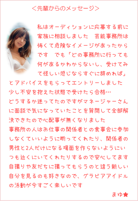 ＜先輩からのメッセージ＞ オーディションに応募する前家族に相談しました怖くて危険なイメージがあったでも「受けてみて怪しい感じなら辞めれば」とアドバイスをもらってエントリー不安を抱えた状態で受けたら合格迷ってたがマネージャーさんに面談で気になっていたことを質問し解決心配事が無くなりました事務所の人は仕事関係者との食事会に参加しなくていいよう断って関係者の男性と2人だけになる場面を作らないように近くにいてくれるので安心自撮りや友だちに撮ってもらうのと違う自分を見るのも好きなのでグラビア活動がすごく楽しいです