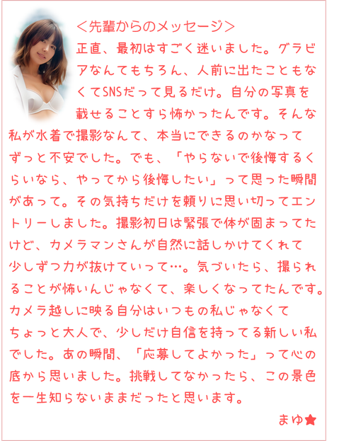 人前に出たこともなくてSNSも見るだけ。自分の写真を載せるのも怖かったんです。でも「やらないで後悔するくらいなら、やってから後悔したい」って思った瞬間があって。撮影初日は緊張で体が固まってたけど、カメラマンさんが話しかけてくれて力が抜けていって…。気づいたら撮られることが楽しくなってたんです。カメラ越しに映る自分はいつもの私じゃなくてちょっと大人で少しだけ自信を持ってる新しい私でした。あの瞬間「応募してよかった」って思いました。挑戦してなかったらこの景色を一生知らないままだったと思います。まゆ★