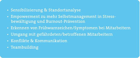 Sensibilisierung/Standortanalyse, Empowerment zu Selbstmanagement in Stressbewältigung/Burnout-Prävention, Erkennen von Frühwarnzeichen/Symptomen bei Mitarbeitern, Umgang mit gefährdeten/betroffenen Mitarbeitern, Konflikte, Kommunikation, Teambuilding