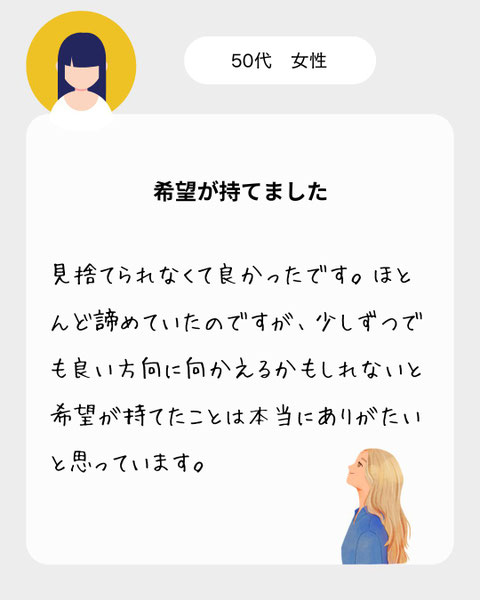 【５０代女性】見捨てられなくて良かったです。ほとんど諦めていたのですが、少しずつでも良い方向に向かえるかもしれないと希望が持てたことは本当にありがたいと思っています。