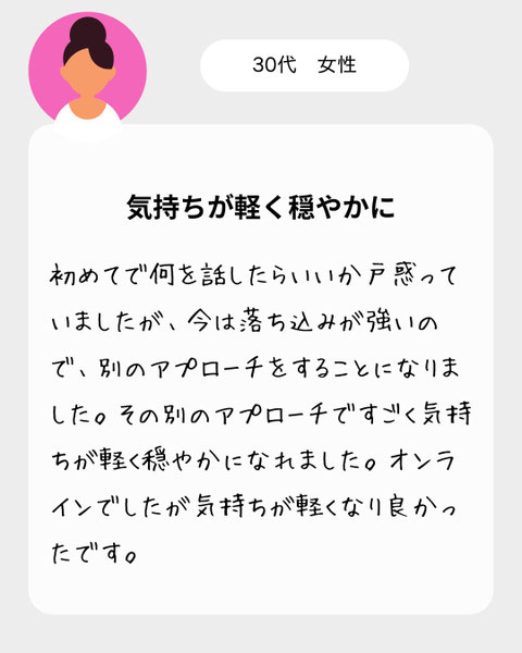 【３０代女性】初めてで何を話したらいいか戸惑っていましたが、今は落ち込みが強いので、別のアプローチをすることになりました。その別のアプローチですごく気持ちが軽く穏やかになれました。オンラインでしたが気持ちが軽くなり良かったです。