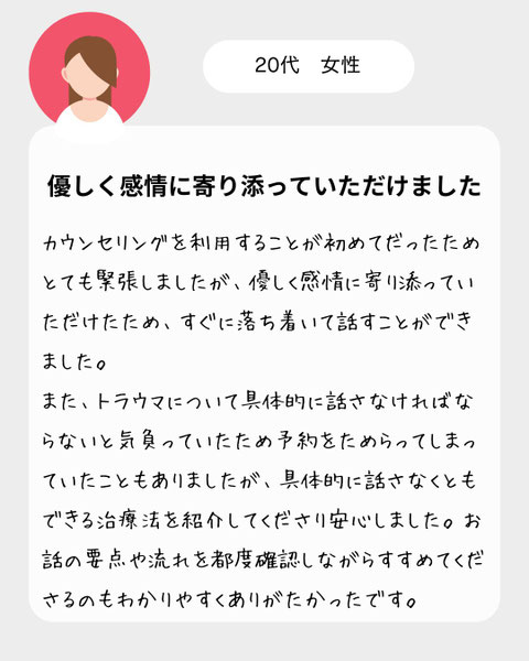 【２０代女性】カウンセリングを利用することが初めてだったためとても緊張しましたが、優しく感情に寄り添っていただけたため、すぐに落ち着いて話すことができました。また、トラウマについて具体的に話さなければならないと気負っていたため予約をためらってしまっていたこともありましたが、具体的に話さなくともできる治療法を紹介してくださり安心しました。お話の要点や流れを都度確認しながらすすめてくださるのもわかりやすくありがたかったです。