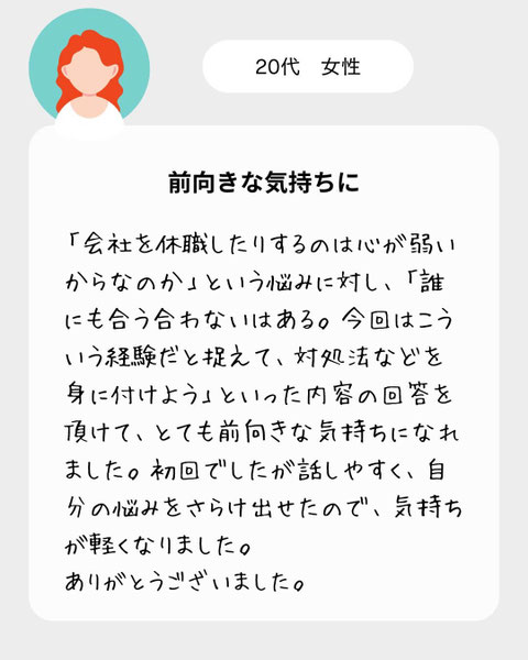 【２０代女性】「会社を休職したりするのは心が弱いからなのか」という悩みに対し、「誰にも合う合わないはある。今回はこういう経験だと捉えて、対処法などを身に付けよう」といった内容の回答を頂けて、とても前向きな気持ちになれました。初回でしたが話しやすく、自分の悩みをさらけ出せたので、気持ちが軽くなりました。ありがとうございました。