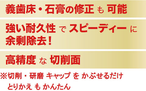 義歯床・石膏の修正も可能、強い耐久性でスピーディーに余剰除去！、高精度さ切削面 ※切削・研磨キャップをかぶせるだけ とりかえもかんたん