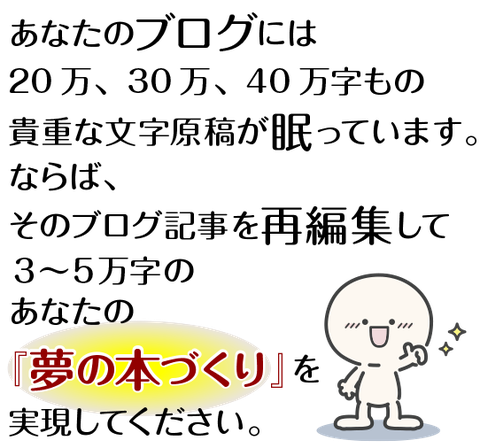 あなたのブログには20万、30万、40万字もの貴重な文字原稿が眠っています。ならば、そのブログ記事を再編集して、３〜５万字のあなたの夢の本づくりを実現してください。