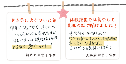 神戸市中学1年生_中学に入ってからうまくいかないことばかりだったけど、体験を受けて頑張れる気がする。やる気に火がついた。(手書きの画像) 大阪府中学1年生_体験授業の話は集中して先生の話が聞けました。先生の話が面白くて時間があっと言う間だった。(手書きの画像)