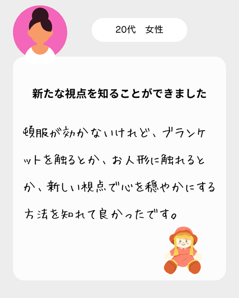 【20代女性】　頓服が効かないけれど、ブランケットを触るとか、お人形に触れるとか、新しい視点で心を穏やかにする方法を知れて良かったです。