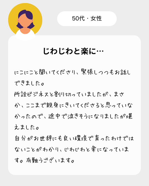 【５0代女性】　にこにこと聞いてくださり、緊張しつつもお話ができました。所詮ビジネスと割り切っていましたが、まさか、ここまで親身にきいてくださると思っていなかったので、途中で泣きそうになりましたが堪えました。自分がお世辞にも良い環境で育ったわけではないことがわかり、じわじわと楽になっています。有難うございます。